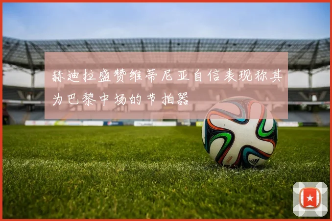 赫迪拉盛赞维蒂尼亚自信表现称其为巴黎中场的节拍器