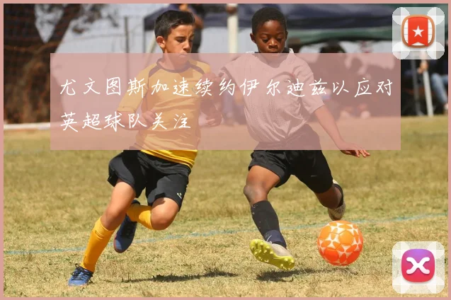 尤文图斯加速续约伊尔迪兹以应对英超球队关注