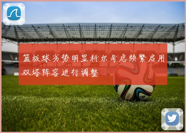 篮板球劣势明显科尔考虑频繁启用双塔阵容进行调整