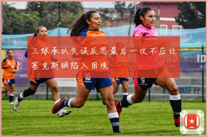 三球承认失误反思最后一攻不应让塞克斯顿陷入困境