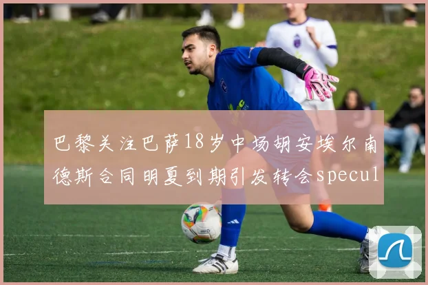 巴黎关注巴萨18岁中场胡安埃尔南德斯合同明夏到期引发转会speculation