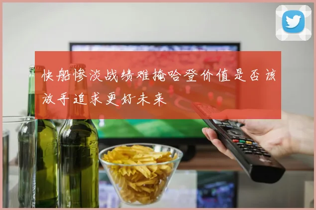 快船惨淡战绩难掩哈登价值是否该放手追求更好未来