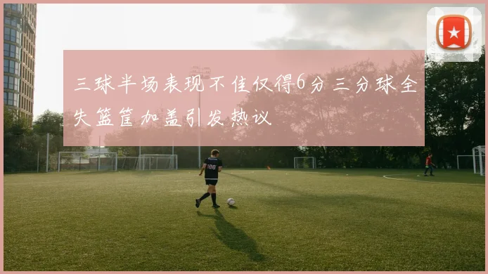 三球半场表现不佳仅得6分三分球全失篮筐加盖引发热议
