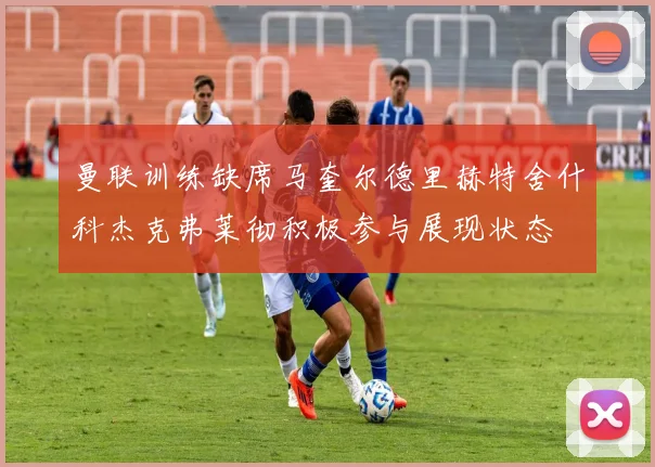 曼联训练缺席马奎尔德里赫特舍什科杰克弗莱彻积极参与展现状态