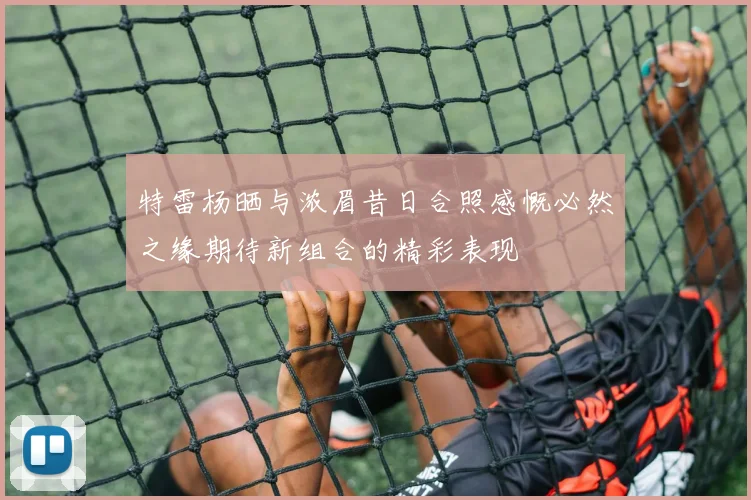 特雷杨晒与浓眉昔日合照感慨必然之缘期待新组合的精彩表现