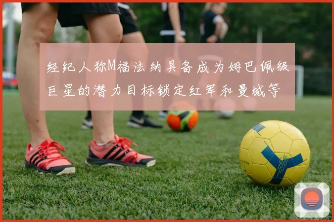 经纪人称M福法纳具备成为姆巴佩级巨星的潜力目标锁定红军和曼城等豪门