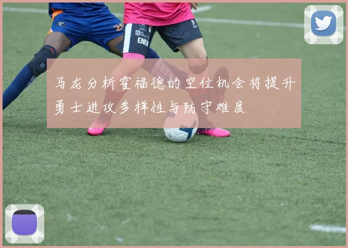马龙分析霍福德的空位机会将提升勇士进攻多样性与防守难度