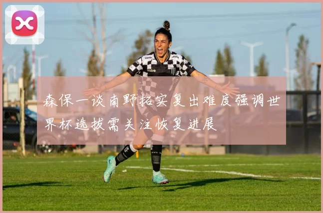 森保一谈南野拓实复出难度强调世界杯选拔需关注恢复进展