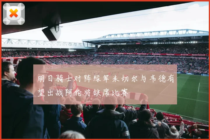 明日骑士对阵绿军米切尔与韦德有望出战阿伦将缺席比赛