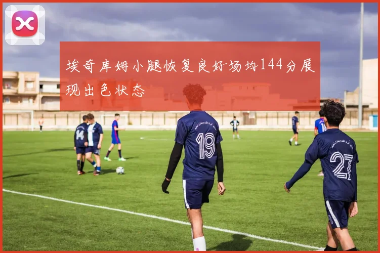 埃奇库姆小腿恢复良好场均144分展现出色状态