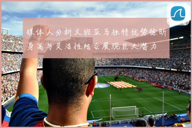 媒体人分析文班亚马独特优势徐昕身高与灵活性结合展现巨大潜力